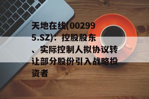 天地在线(002995.SZ):控股股东、实际控制人拟协议转让部分股份引入战略投资者 天地在线(002995.SZ):控股股东、实际控制人拟协议转让部分股份引入战略投资者