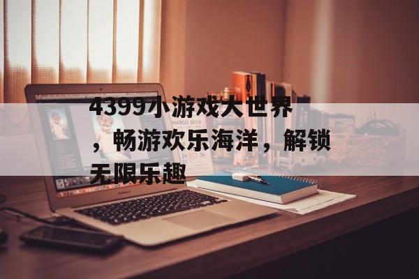 4399小游戏大世界,畅游欢乐海洋,解锁无限乐趣 4399小游戏大世界,畅游欢乐海洋,解锁无限乐趣