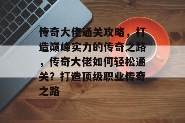传奇大佬通关攻略,打造巅峰实力的传奇之路,传奇大佬如何轻松通关?打造顶级职业传奇之路 传奇大佬通关攻略,打造巅峰实力的传奇之路,传奇大佬如何轻松通关?打造顶级职业传奇之路