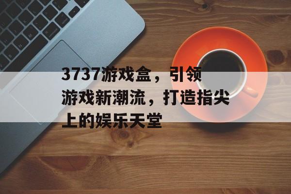 3737游戏盒,引领游戏新潮流,打造指尖上的娱乐天堂 3737游戏盒,引领游戏新潮流,打造指尖上的娱乐天堂