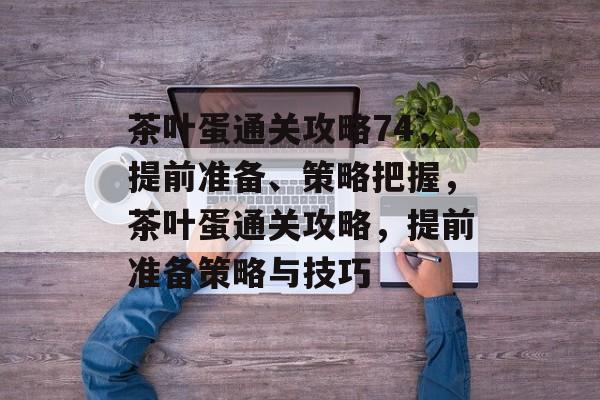茶叶蛋通关攻略74,提前准备、策略把握,茶叶蛋通关攻略,提前准备策略与技巧 茶叶蛋通关攻略74,提前准备、策略把握,茶叶蛋通关攻略,提前准备策略与技巧