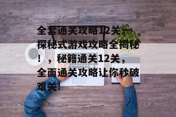 全套通关攻略12关一探秘式游戏攻略全揭秘!,秘籍通关12关,全面通关攻略让你秒破难关! 全套通关攻略12关一探秘式游戏攻略全揭秘!,秘籍通关12关,全面通关攻略让你秒破难关!