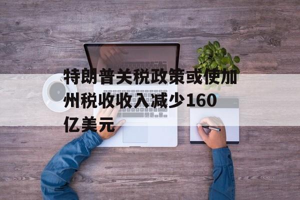 特朗普关税政策或使加州税收收入减少160亿美元 特朗普关税政策或使加州税收收入减少160亿美元