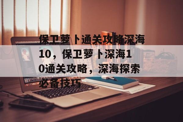 保卫萝卜通关攻略深海10,保卫萝卜深海10通关攻略,深海探索必备技巧 保卫萝卜通关攻略深海10,保卫萝卜深海10通关攻略,深海探索必备技巧