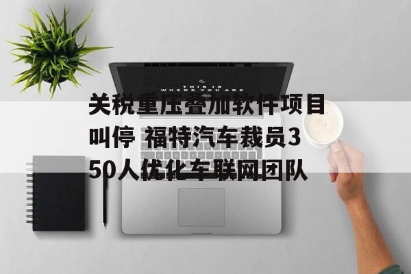 关税重压叠加软件项目叫停 福特汽车裁员350人优化车联网团队