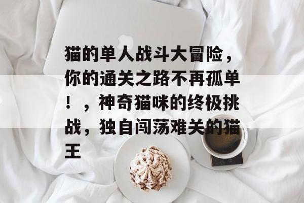 猫的单人战斗大冒险,你的通关之路不再孤单!,神奇猫咪的终极挑战,独自闯荡难关的猫王 猫的单人战斗大冒险,你的通关之路不再孤单!,神奇猫咪的终极挑战,独自闯荡难关的猫王