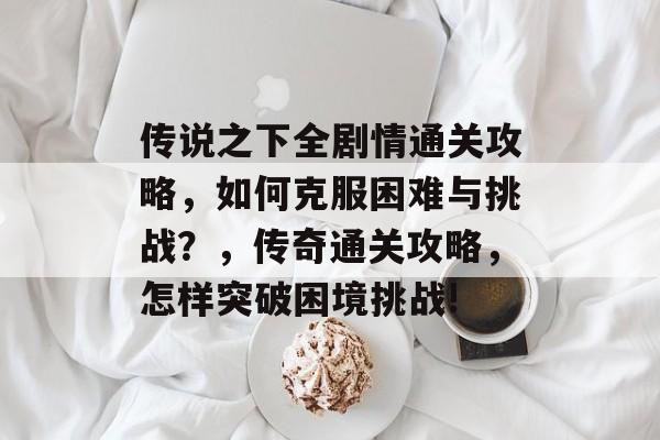 传说之下全剧情通关攻略,如何克服困难与挑战?,传奇通关攻略,怎样突破困境挑战! 传说之下全剧情通关攻略,如何克服困难与挑战?,传奇通关攻略,怎样突破困境挑战!