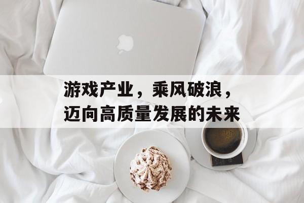 游戏产业,乘风破浪,迈向高质量发展的未来 游戏产业,乘风破浪,迈向高质量发展的未来