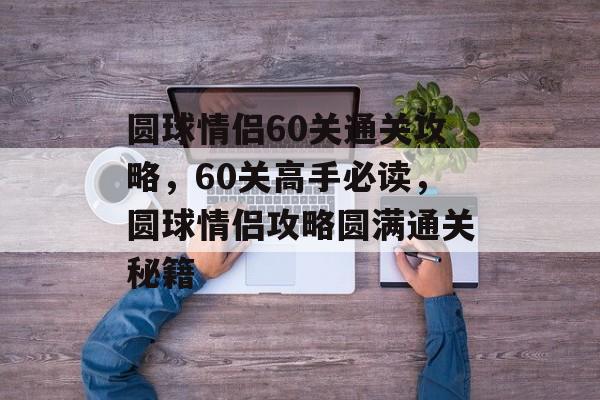 圆球情侣60关通关攻略，60关高手必读，圆球情侣攻略圆满通关秘籍