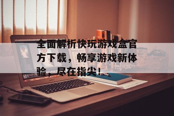 全面解析快玩游戏盒官方下载,畅享游戏新体验,尽在指尖! 全面解析快玩游戏盒官方下载,畅享游戏新体验,尽在指尖!