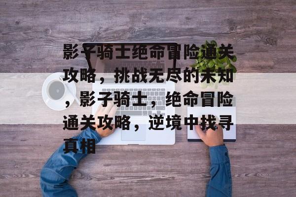 影子骑士绝命冒险通关攻略,挑战无尽的未知,影子骑士,绝命冒险通关攻略,逆境中找寻真相 影子骑士绝命冒险通关攻略,挑战无尽的未知,影子骑士,绝命冒险通关攻略,逆境中找寻真相