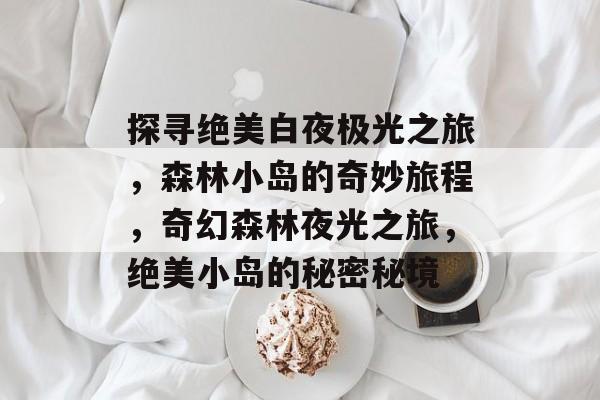 探寻绝美白夜极光之旅,森林小岛的奇妙旅程,奇幻森林夜光之旅,绝美小岛的秘密秘境 探寻绝美白夜极光之旅,森林小岛的奇妙旅程,奇幻森林夜光之旅,绝美小岛的秘密秘境