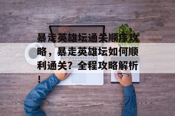 暴走英雄坛通关顺序攻略,暴走英雄坛如何顺利通关?全程攻略解析! 暴走英雄坛通关顺序攻略,暴走英雄坛如何顺利通关?全程攻略解析!