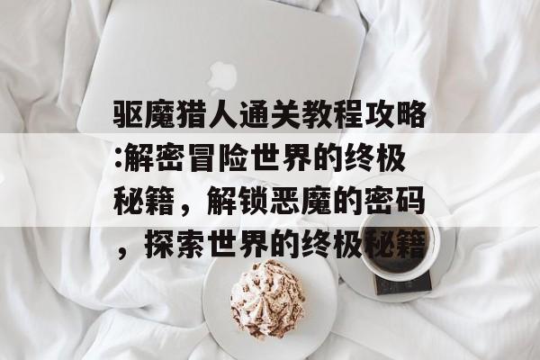 驱魔猎人通关教程攻略:解密冒险世界的终极秘籍,解锁恶魔的密码,探索世界的终极秘籍 驱魔猎人通关教程攻略:解密冒险世界的终极秘籍,解锁恶魔的密码,探索世界的终极秘籍