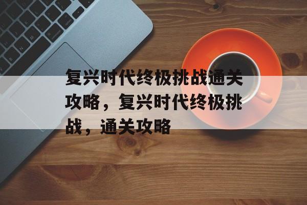 复兴时代终极挑战通关攻略,复兴时代终极挑战,通关攻略 复兴时代终极挑战通关攻略,复兴时代终极挑战,通关攻略