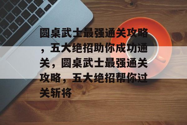 圆桌武士最强通关攻略,五大绝招助你成功通关,圆桌武士最强通关攻略,五大绝招帮你过关斩将 圆桌武士最强通关攻略,五大绝招助你成功通关,圆桌武士最强通关攻略,五大绝招帮你过关斩将