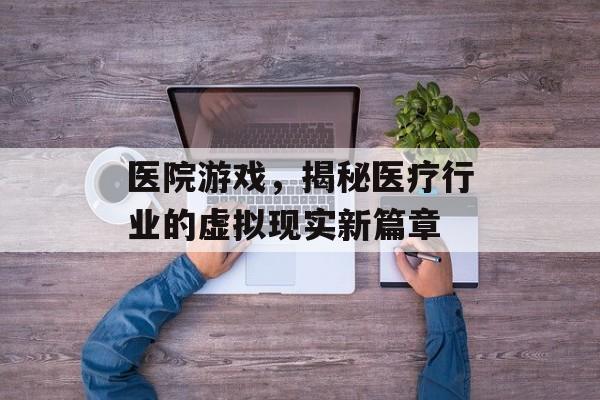 医院游戏,揭秘医疗行业的虚拟现实新篇章 医院游戏,揭秘医疗行业的虚拟现实新篇章