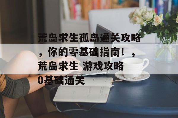 荒岛求生孤岛通关攻略,你的零基础指南!,荒岛求生 游戏攻略 0基础通关 荒岛求生孤岛通关攻略,你的零基础指南!,荒岛求生 游戏攻略 0基础通关