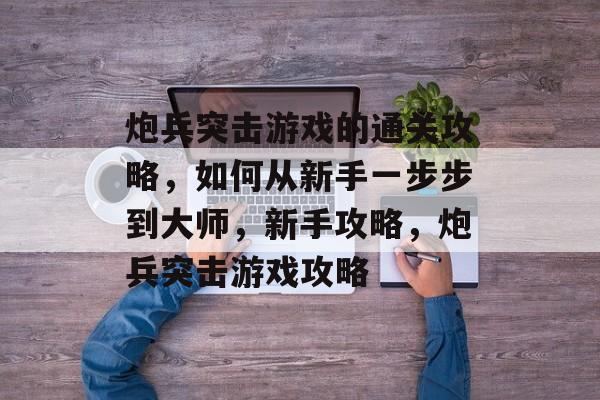 炮兵突击游戏的通关攻略,如何从新手一步步到大师,新手攻略,炮兵突击游戏攻略 炮兵突击游戏的通关攻略,如何从新手一步步到大师,新手攻略,炮兵突击游戏攻略