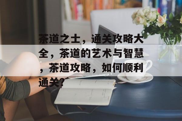 茶道之士,通关攻略大全,茶道的艺术与智慧,茶道攻略,如何顺利通关? 茶道之士,通关攻略大全,茶道的艺术与智慧,茶道攻略,如何顺利通关?