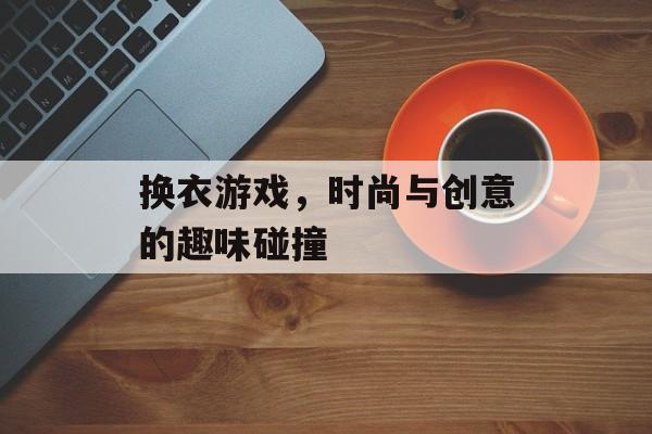 换衣游戏,时尚与创意的趣味碰撞 换衣游戏,时尚与创意的趣味碰撞