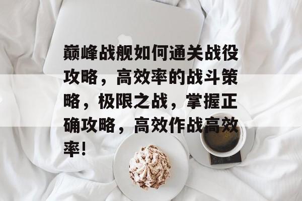 巅峰战舰如何通关战役攻略,高效率的战斗策略,极限之战,掌握正确攻略,高效作战高效率! 巅峰战舰如何通关战役攻略,高效率的战斗策略,极限之战,掌握正确攻略,高效作战高效率!