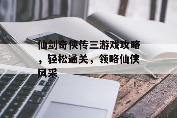 仙剑奇侠传三游戏攻略，轻松通关，领略仙侠风采