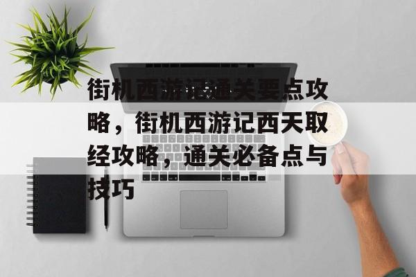 街机西游记通关要点攻略,街机西游记西天取经攻略,通关必备点与技巧 街机西游记通关要点攻略,街机西游记西天取经攻略,通关必备点与技巧