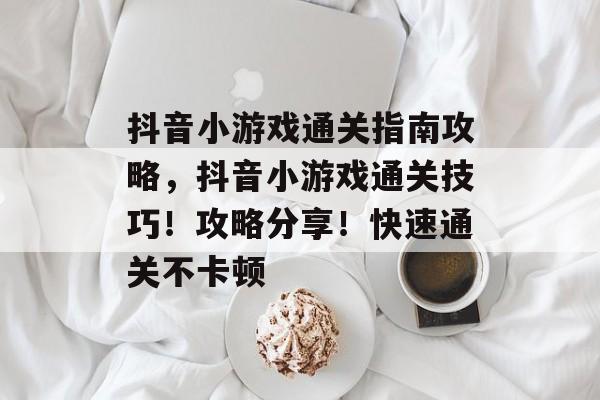 抖音小游戏通关指南攻略,抖音小游戏通关技巧!攻略分享!快速通关不卡顿 抖音小游戏通关指南攻略,抖音小游戏通关技巧!攻略分享!快速通关不卡顿