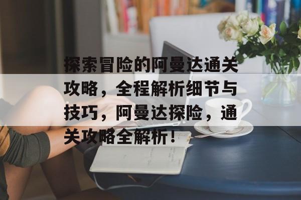 探索冒险的阿曼达通关攻略,全程解析细节与技巧,阿曼达探险,通关攻略全解析! 探索冒险的阿曼达通关攻略,全程解析细节与技巧,阿曼达探险,通关攻略全解析!