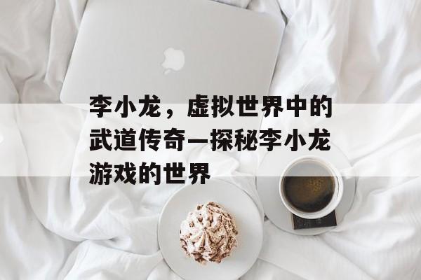 李小龙,虚拟世界中的武道传奇—探秘李小龙游戏的世界 李小龙,虚拟世界中的武道传奇—探秘李小龙游戏的世界