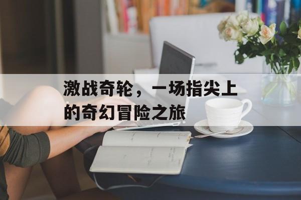 激战奇轮,一场指尖上的奇幻冒险之旅 激战奇轮,一场指尖上的奇幻冒险之旅