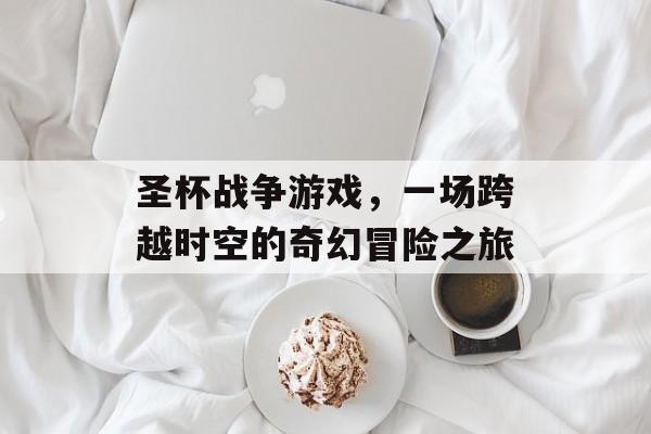 圣杯战争游戏,一场跨越时空的奇幻冒险之旅 圣杯战争游戏,一场跨越时空的奇幻冒险之旅