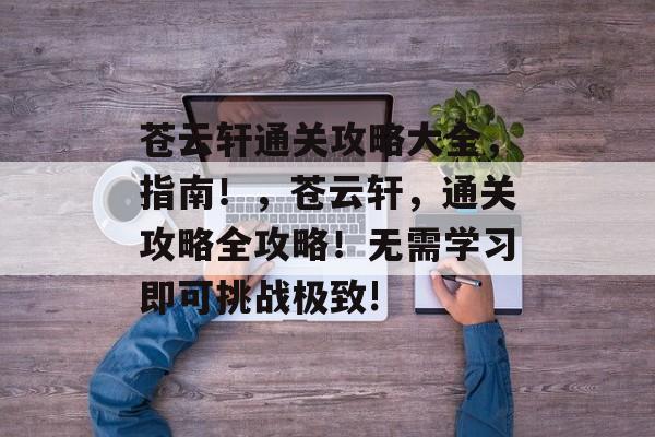 苍云轩通关攻略大全,指南!,苍云轩,通关攻略全攻略!无需学习即可挑战极致! 苍云轩通关攻略大全,指南!,苍云轩,通关攻略全攻略!无需学习即可挑战极致!