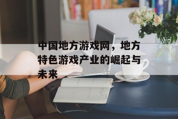 中国地方游戏网，地方特色游戏产业的崛起与未来