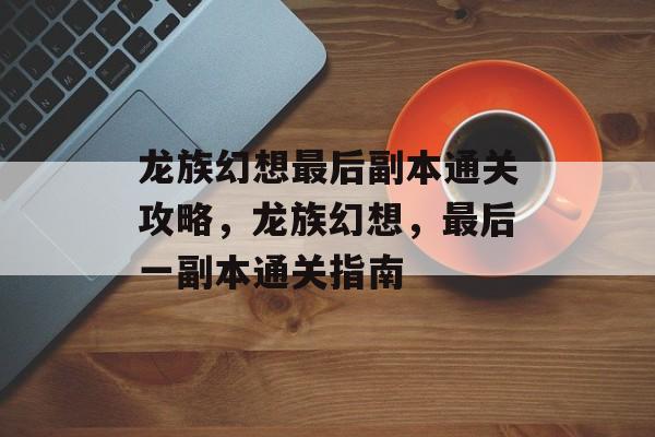 龙族幻想最后副本通关攻略,龙族幻想,最后一副本通关指南 龙族幻想最后副本通关攻略,龙族幻想,最后一副本通关指南