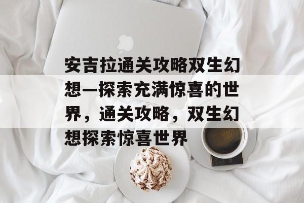 安吉拉通关攻略双生幻想—探索充满惊喜的世界,通关攻略,双生幻想探索惊喜世界 安吉拉通关攻略双生幻想—探索充满惊喜的世界,通关攻略,双生幻想探索惊喜世界