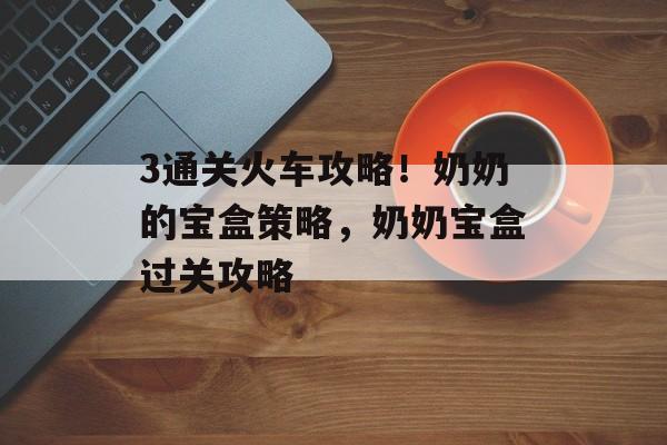 3通关火车攻略!奶奶的宝盒策略,奶奶宝盒过关攻略 3通关火车攻略!奶奶的宝盒策略,奶奶宝盒过关攻略