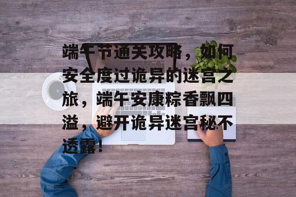 端午节通关攻略，如何安全度过诡异的迷宫之旅，端午安康粽香飘四溢，避开诡异迷宫秘不透露！