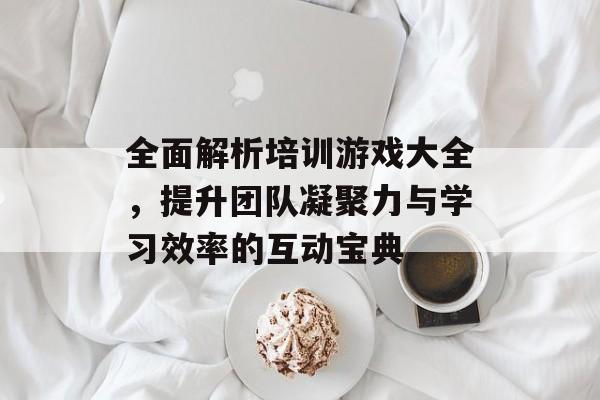 全面解析培训游戏大全,提升团队凝聚力与学习效率的互动宝典 全面解析培训游戏大全,提升团队凝聚力与学习效率的互动宝典