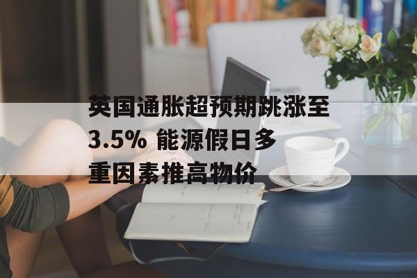 英国通胀超预期跳涨至3.5% 能源假日多重因素推高物价 英国通胀超预期跳涨至3.5% 能源假日多重因素推高物价