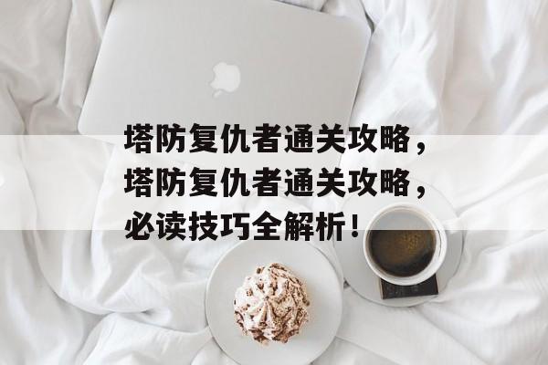塔防复仇者通关攻略,塔防复仇者通关攻略,必读技巧全解析! 塔防复仇者通关攻略,塔防复仇者通关攻略,必读技巧全解析!