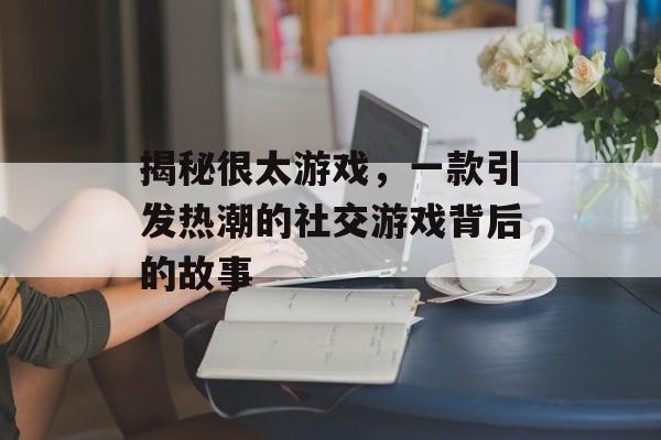 揭秘很太游戏,一款引发热潮的社交游戏背后的故事 揭秘很太游戏,一款引发热潮的社交游戏背后的故事