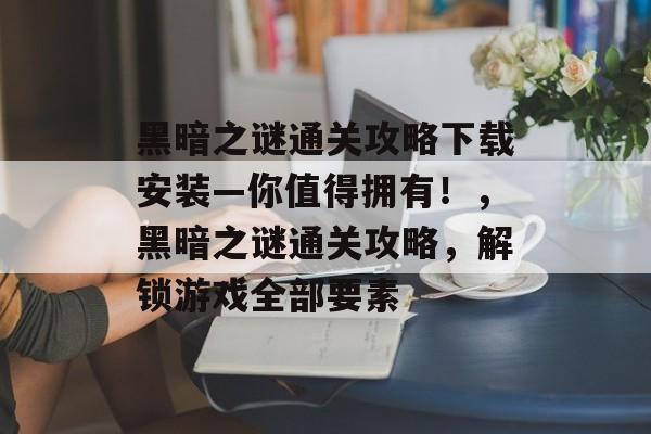 黑暗之谜通关攻略下载安装—你值得拥有!,黑暗之谜通关攻略,解锁游戏全部要素 黑暗之谜通关攻略下载安装—你值得拥有!,黑暗之谜通关攻略,解锁游戏全部要素