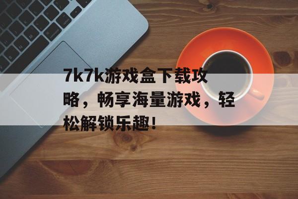 7k7k游戏盒下载攻略,畅享海量游戏,轻松解锁乐趣! 7k7k游戏盒下载攻略,畅享海量游戏,轻松解锁乐趣!