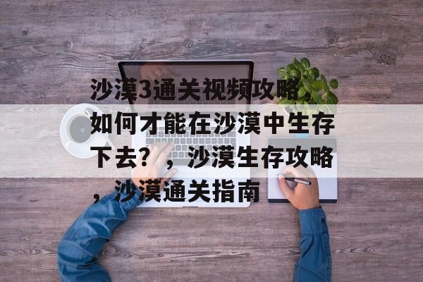 沙漠3通关视频攻略，如何才能在沙漠中生存下去？，沙漠生存攻略，沙漠通关指南