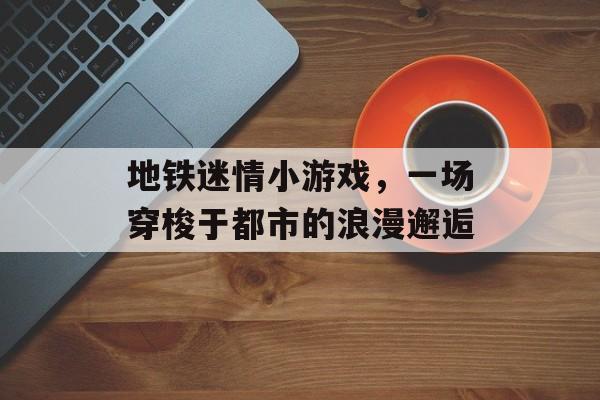 地铁迷情小游戏,一场穿梭于都市的浪漫邂逅 地铁迷情小游戏,一场穿梭于都市的浪漫邂逅
