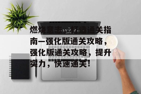 燃烧意志,打造通关指南—强化版通关攻略,强化版通关攻略,提升实力,快速通关! 燃烧意志,打造通关指南—强化版通关攻略,强化版通关攻略,提升实力,快速通关!
