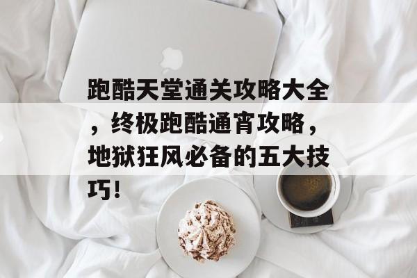 跑酷天堂通关攻略大全,终极跑酷通宵攻略,地狱狂风必备的五大技巧! 跑酷天堂通关攻略大全,终极跑酷通宵攻略,地狱狂风必备的五大技巧!