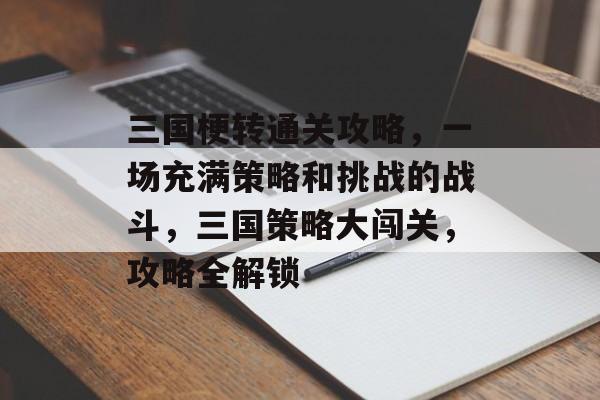 三国梗转通关攻略,一场充满策略和挑战的战斗,三国策略大闯关,攻略全解锁 三国梗转通关攻略,一场充满策略和挑战的战斗,三国策略大闯关,攻略全解锁